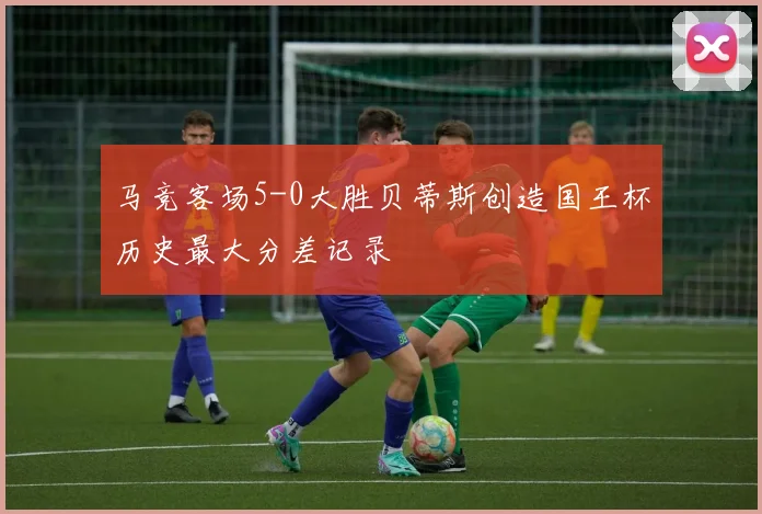 马竞客场5-0大胜贝蒂斯创造国王杯历史最大分差记录
