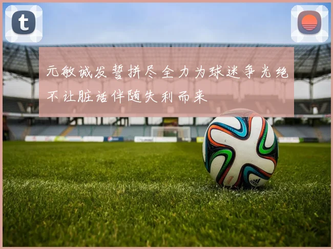 元敏诚发誓拼尽全力为球迷争光绝不让脏话伴随失利而来