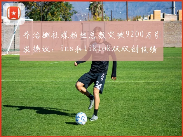 乔治娜社媒粉丝总数突破9200万引发热议，ins和tiktok双双创佳绩