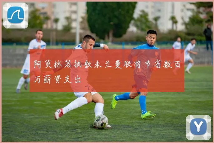 阿莫林若执教米兰曼联将节省数百万薪资支出