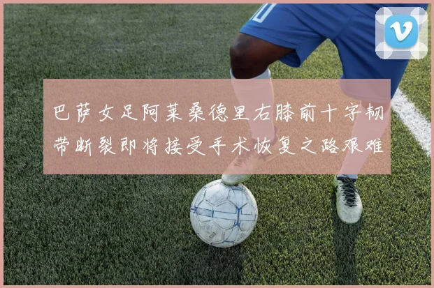 巴萨女足阿莱桑德里右膝前十字韧带断裂即将接受手术恢复之路艰难