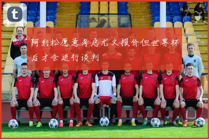 阿利松愿意考虑尤文报价但世界杯后才会进行谈判