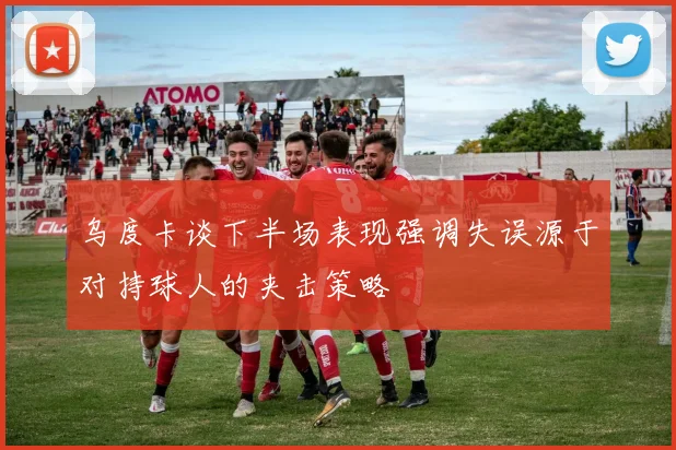 乌度卡谈下半场表现强调失误源于对持球人的夹击策略