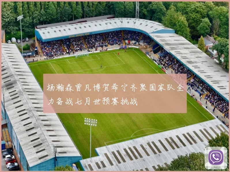 杨瀚森曾凡博贺希宁齐聚国家队全力备战七月世预赛挑战