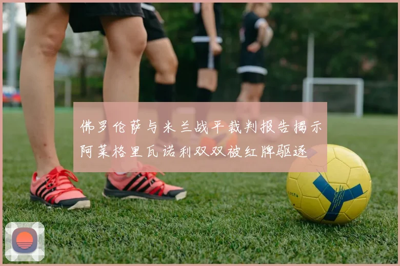 佛罗伦萨与米兰战平裁判报告揭示阿莱格里瓦诺利双双被红牌驱逐