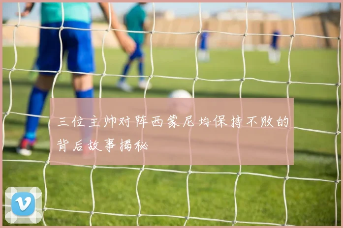 三位主帅对阵西蒙尼均保持不败的背后故事揭秘