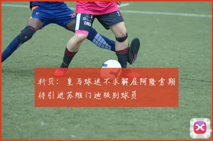 科贝：皇马球迷不求解雇阿隆索期待引进苏维门迪级别球员