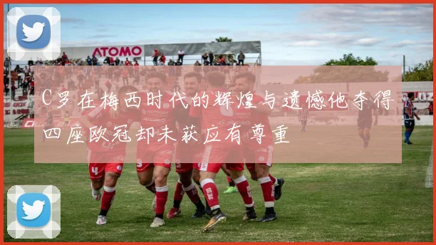 C罗在梅西时代的辉煌与遗憾他夺得四座欧冠却未获应有尊重