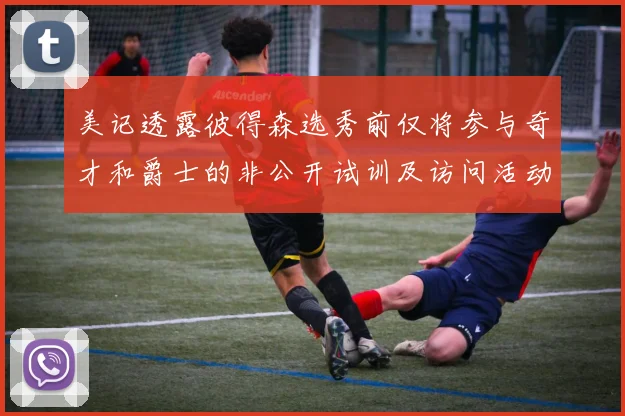 美记透露彼得森选秀前仅将参与奇才和爵士的非公开试训及访问活动