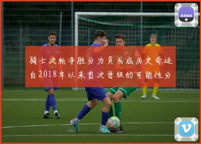 骑士次轮净胜分为负或成历史奇迹自2018年以来首次晋级的可能性分析