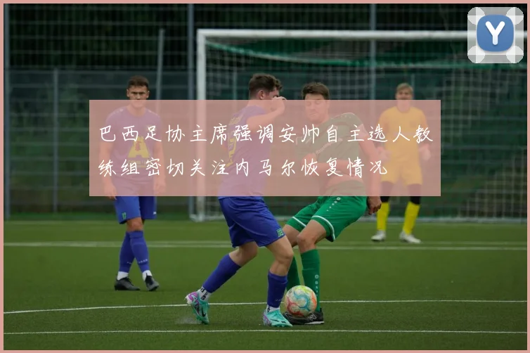 巴西足协主席强调安帅自主选人教练组密切关注内马尔恢复情况