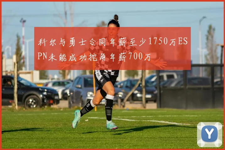 科尔与勇士合同年薪至少1750万ESPN未能成功挖角年薪700万