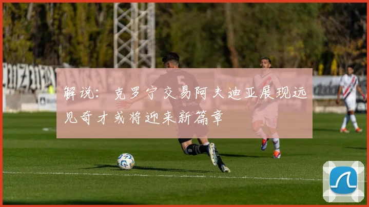 解说：克罗宁交易阿夫迪亚展现远见奇才或将迎来新篇章