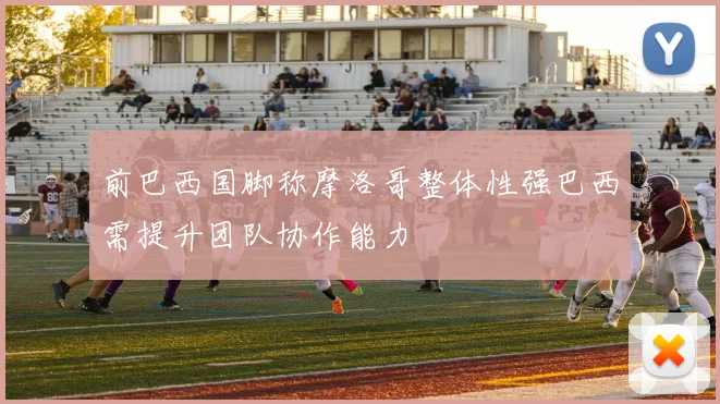 前巴西国脚称摩洛哥整体性强巴西需提升团队协作能力