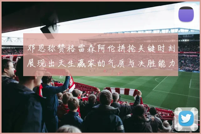 邓恩称赞格雷森阿伦拼抢关键时刻展现出天生赢家的气质与决胜能力
