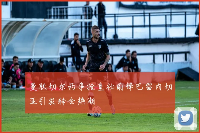 曼联切尔西争抢皇社前锋巴雷内切亚引发转会热潮