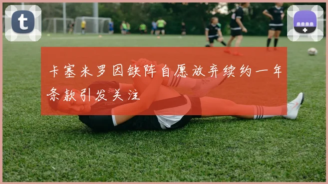 卡塞米罗因缺阵自愿放弃续约一年条款引发关注