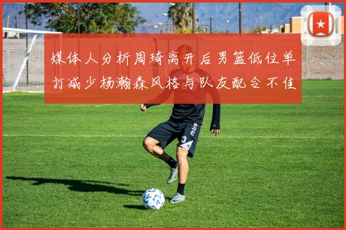 媒体人分析周琦离开后男篮低位单打减少杨瀚森风格与队友配合不佳
