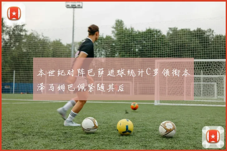 本世纪对阵巴萨进球统计C罗领衔本泽马姆巴佩紧随其后