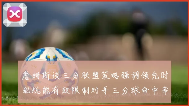 詹姆斯谈三分联盟策略强调领先时犯规能有效限制对手三分球命中率