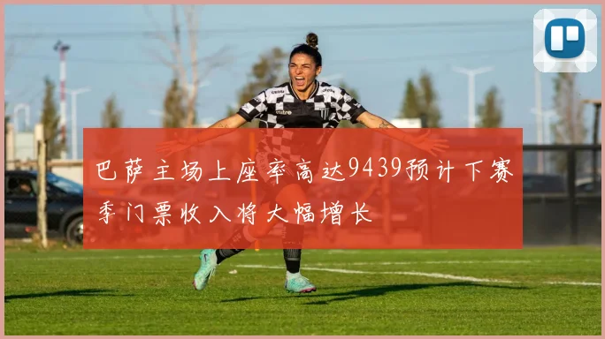 巴萨主场上座率高达9439预计下赛季门票收入将大幅增长