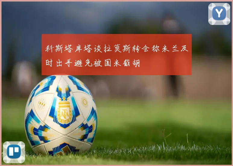 科斯塔库塔谈拉莫斯转会称米兰及时出手避免被国米截胡
