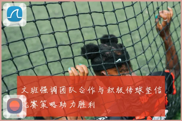 文班强调团队合作与积极传球坚信比赛策略助力胜利