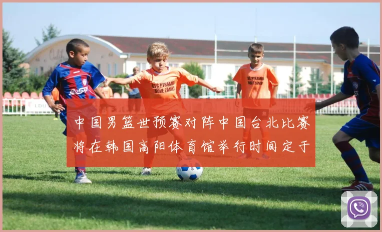 中国男篮世预赛对阵中国台北比赛将在韩国高阳体育馆举行时间定于7月6日
