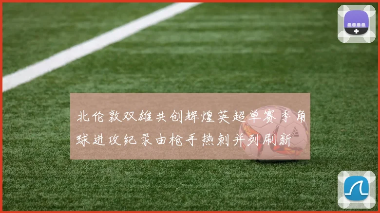 北伦敦双雄共创辉煌英超单赛季角球进攻纪录由枪手热刺并列刷新