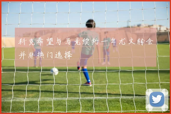 科克希望与马竞续约一年尤文转会并非热门选择
