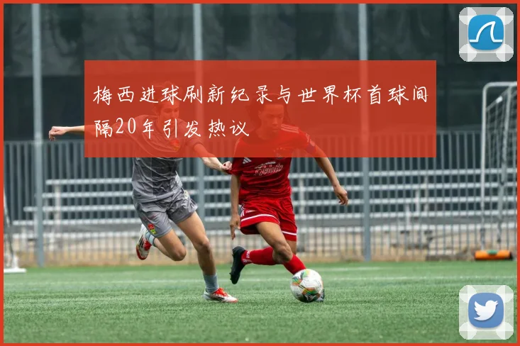 梅西进球刷新纪录与世界杯首球间隔20年引发热议